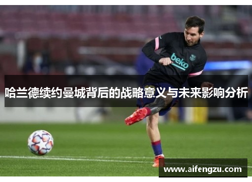 哈兰德续约曼城背后的战略意义与未来影响分析
